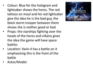 • Colour: Blue for the hologram and
lightsaber shows the heros. The red
tattoos on maul and his red lightsaber
give the idea he is the bad guy, the
black storm trooper between them
shows she is neither good or bad
• Props: the starships fighting over the
heads of the heros and villains gives
the idea the game will have space
battles
• Location: Yavin 4 has a battle on it
emphasising this is the front of the
battle
• Actor/Model:
 