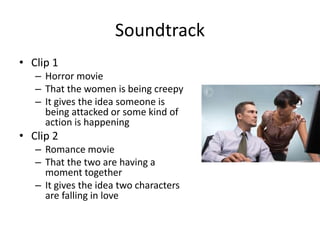 Soundtrack
• Clip 1
– Horror movie
– That the women is being creepy
– It gives the idea someone is
being attacked or some kind of
action is happening
• Clip 2
– Romance movie
– That the two are having a
moment together
– It gives the idea two characters
are falling in love
 