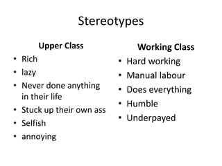 Stereotypes
Upper Class
• Rich
• lazy
• Never done anything
in their life
• Stuck up their own ass
• Selfish
• annoying
Working Class
• Hard working
• Manual labour
• Does everything
• Humble
• Underpayed
 