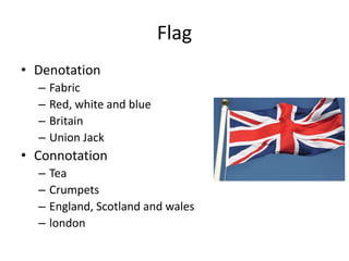 Flag
• Denotation
– Fabric
– Red, white and blue
– Britain
– Union Jack
• Connotation
– Tea
– Crumpets
– England, Scotland and wales
– london
 