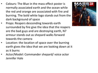 • Colours: The Blue in the mass effect poster is
normally associated earth and the ocean while
the red and orange are associated with fire and
burning. The bold white logo stands out from the
dark background of space
• Props: Reapers descending towards earth
surrounded by fire give the idea that the reapers
are the bad guys and are destroying earth, N7
armour stands out as shepard walks forward
towards the camera
• Location: the location of space over the burning
earth gives the idea that we are looking down at it
as it burns
• Actor/Model: Commander shepard/ voice actor
Jennifer Hale
 