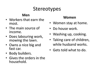 Stereotypes
Men
• Workers that earn the
most.
• The main source of
income.
• Does labouring work,
mowing the lawn.
• Owns a nice big and
fast car.
• Body builders.
• Gives the orders in the
household.
Women
• Women stay at home.
• Do house work.
• Washing up, cooking.
• Taking care of children,
while husband works.
• Gets told what to do.
 