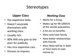 Stereotypes
Upper Class
• Has expensive taste.
• Doesn’t associate
themselves with
working class.
• Usually rich.
• 90% Will only give to the
poor for publicity.
• Has nice expensive cars.
• Dresses to impress.
Working Class
• Works for a living.
• Makes up for 99.10001%
of the worlds population
• A lot are on benefits.
• Most only have family.
• Have better relationships
with friends.
• Most likely will be in debt
or have loans to owe
money to.
 