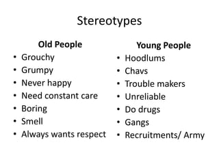 Stereotypes
Old People
• Grouchy
• Grumpy
• Never happy
• Need constant care
• Boring
• Smell
• Always wants respect
Young People
• Hoodlums
• Chavs
• Trouble makers
• Unreliable
• Do drugs
• Gangs
• Recruitments/ Army
 