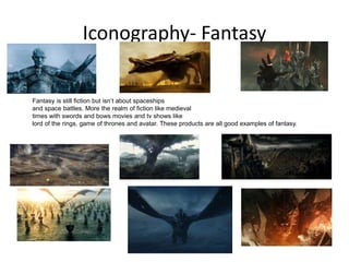 Iconography- Fantasy
Fantasy is still fiction but isn’t about spaceships
and space battles. More the realm of fiction like medieval
times with swords and bows movies and tv shows like
lord of the rings, game of thrones and avatar. These products are all good examples of fantasy.
 