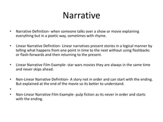 Narrative
• Narrative Definition- when someone talks over a show or movie explaining
everything but in a poetic way, sometimes with rhyme.
• Linear Narrative Definition- Linear narratives present stories in a logical manner by
telling what happens from one point in time to the next without using flashbacks
or flash-forwards and then returning to the present.
• Linear Narrative Film Example- star wars movies they are always in the same time
and never skips ahead.
• Non-Linear Narrative Definition- A story not in order and can start with the ending.
But explained at the end of the movie so its better to understand.
•
• Non-Linear Narrative Film Example- pulp fiction as its never in order and starts
with the ending.
 