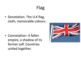 Flag
• Denotation- The U.K flag,
cloth, memorable colours.
• Connotation- A fallen
empire, a shadow of its
former self. Countries
united together.
 