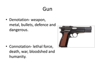 Gun
• Denotation- weapon,
metal, bullets, defence and
dangerous.
• Connotation- lethal force,
death, war, bloodshed and
humanity.
 