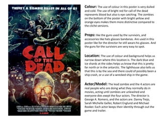 Colour: The use of colour in this poster is very dulled
and cold. The use of bright red for call of the dead
represents blood but also is eye catching. The zombies
on the bottom of the poster with bright yellow and
orange eyes makes them more distinctive compared to
the cliché versions.
Props: like the guns used by the survivors, and
accessories like hats glasses bandanas. Are used in this
poster like for the director he still wears his glasses. And
the guns for the survivors are very easy to spot.
Location: The use of colour and background helps us
narrow down where this location is. The dark blue and
ice shards at the sides helps us know that this is pretty
far north or in the antarctic. The lighthouse also tells us
that this is by the sea and there could of possibly been a
ship crash, or a use of a wrecked ship in the game.
Actor/Model: The lead zombie and the 4 actors are
real people who are doing what they normally do in
movies, acting until zombies are unleashed and
everyone dies exept the four actors. The director is
George A. Romero, and the actors are. Danny Trejo,
Sarah Michelle Geller, Robert Englund and Michael
Rooker. Each actor keeps their identity through out the
game and trailer.
 