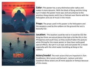 Color: This poster has a very distinctive color radius and
makes it more dynamic. With the black of Kong and the rising
sun it makes the poster more epic and very diverse to the
previous Kong movies and it has a Vietnam war theme with the
helicopters and use of music in the movie.
Props: The props used in this poster is the helicopters and
the weapons used by the soldiers on the ground the rest is
basically CGI.
Location: This location could be real or it could be CGI like
Kong but there are actual places that look a lot like this in the
Philippines and south Asia, so they could of taken this picture
while filming for the movie poster or they have really good
special effects. But yet it is an epic and cool poster for a movie
especially with the silent water trembling at Kong or the
soldiers.
Actors/model: The main actors that are important is Tom
Huddleston, Brie Larson and Samuel L. Jackson and John
Goodman these actors are all more popular or famous because
of this movie.
 