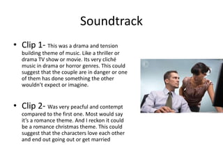 Soundtrack
• Clip 1- This was a drama and tension
building theme of music. Like a thriller or
drama TV show or movie. Its very cliché
music in drama or horror genres. This could
suggest that the couple are in danger or one
of them has done something the other
wouldn’t expect or imagine.
• Clip 2- Was very peacful and contempt
compared to the first one. Most would say
it’s a romance theme. And I reckon it could
be a romance christmas theme. This could
suggest that the characters love each other
and end out going out or get married
 