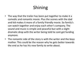 Shining
• The way that the trailer has been put together to make it a
comedic and romantic movie. Plus the scenes with the dad
and kid makes it more of a family friendly movie. So family’s
can watch together and enjoy each other’s company. The
sound and music is simple and peaceful but with a slight
dramatic drop with the writer being told he cant get funding
anymore.
• The romantic side of the story is with the writer and the boys
mother. This could be the reason why he gets better towards
the end as he has his new family to write about.
 