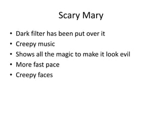 Scary Mary
• Dark filter has been put over it
• Creepy music
• Shows all the magic to make it look evil
• More fast pace
• Creepy faces
 