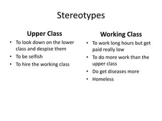 Stereotypes
Upper Class
• To look down on the lower
class and despise them
• To be selfish
• To hire the working class
Working Class
• To work long hours but get
paid really low
• To do more work than the
upper class
• Do get diseases more
• Homeless
 