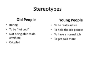 Stereotypes
Old People
• Boring
• To be ‘not cool’
• Not being able to do
anything
• Crippled
Young People
• To be really active
• To help the old people
• To have a normal job
• To get paid more
 