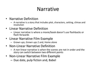 Narrative
• Narrative Definition
– A narrative is a story that includes plot, characters, setting, climax and
resolution
• Linear Narrative Definition
– Linear narrative is where a movie/book doesn’t use flashbacks or
flash-forwards
• Linear Narrative Film Example
– Grown ups, Grown ups 2 and, Home alone
• Non-Linear Narrative Definition
– A non linear narrative is when the scenes are not in order and the
story can switch between two different points
• Non-Linear Narrative Film Example
– Due date, pulp fiction and, Babel
 