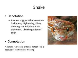 Snake
• Denotation
– A snake suggests that someone
is slippery, frightening, slimy,
slivering around people and
dishonest. Like the garden of
Eden
• Connotation
- A snake represents evil and, danger. This is
because of the historical meaning
 