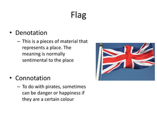 Flag
• Denotation
– This is a pieces of material that
represents a place. The
meaning is normally
sentimental to the place
• Connotation
– To do with pirates, sometimes
can be danger or happiness if
they are a certain colour
 