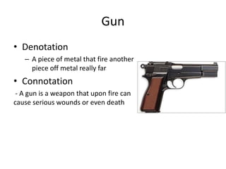 Gun
• Denotation
– A piece of metal that fire another
piece off metal really far
• Connotation
- A gun is a weapon that upon fire can
cause serious wounds or even death
 