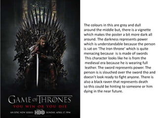 The colours in this are grey and dull
around the middle but, there is a vignette
which makes the poster a bit more dark all
around. The darkness represents power
which is understandable because the person
is sat on ‘The Iron throne’ which is quite
menacing because is is made of swords
This character looks like he is from the
medieval era because he is wearing full
leather. The sword represents power. The
person is is slouched over the sword tho and
doesn’t look ready to fight anyone. There is
also a black raven that represents death
so this could be hinting to someone or him
dying in the near future.
 