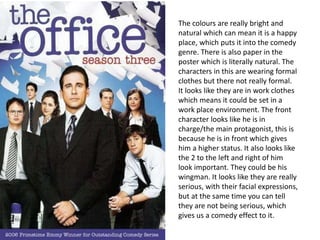 The colours are really bright and
natural which can mean it is a happy
place, which puts it into the comedy
genre. There is also paper in the
poster which is literally natural. The
characters in this are wearing formal
clothes but there not really formal.
It looks like they are in work clothes
which means it could be set in a
work place environment. The front
character looks like he is in
charge/the main protagonist, this is
because he is in front which gives
him a higher status. It also looks like
the 2 to the left and right of him
look important. They could be his
wingman. It looks like they are really
serious, with their facial expressions,
but at the same time you can tell
they are not being serious, which
gives us a comedy effect to it.
 
