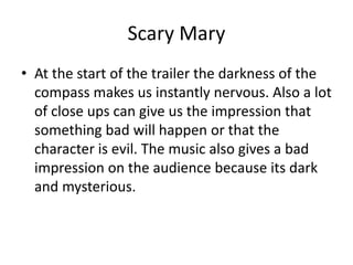 Scary Mary
• At the start of the trailer the darkness of the
compass makes us instantly nervous. Also a lot
of close ups can give us the impression that
something bad will happen or that the
character is evil. The music also gives a bad
impression on the audience because its dark
and mysterious.
 