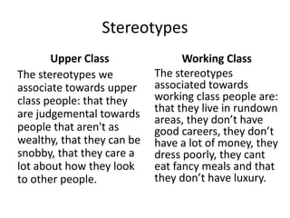 Stereotypes
Upper Class
The stereotypes we
associate towards upper
class people: that they
are judgemental towards
people that aren't as
wealthy, that they can be
snobby, that they care a
lot about how they look
to other people.
Working Class
The stereotypes
associated towards
working class people are:
that they live in rundown
areas, they don’t have
good careers, they don’t
have a lot of money, they
dress poorly, they cant
eat fancy meals and that
they don’t have luxury.
 