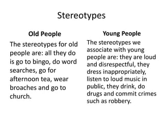 Stereotypes
Old People
The stereotypes for old
people are: all they do
is go to bingo, do word
searches, go for
afternoon tea, wear
broaches and go to
church.
Young People
The stereotypes we
associate with young
people are: they are loud
and disrespectful, they
dress inappropriately,
listen to loud music in
public, they drink, do
drugs and commit crimes
such as robbery.
 