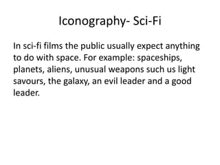Iconography- Sci-Fi
In sci-fi films the public usually expect anything
to do with space. For example: spaceships,
planets, aliens, unusual weapons such us light
savours, the galaxy, an evil leader and a good
leader.
 