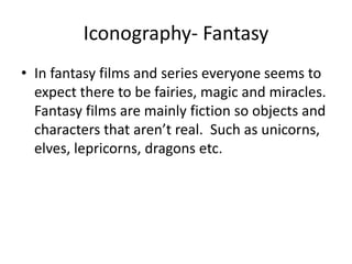 Iconography- Fantasy
• In fantasy films and series everyone seems to
expect there to be fairies, magic and miracles.
Fantasy films are mainly fiction so objects and
characters that aren’t real. Such as unicorns,
elves, lepricorns, dragons etc.
 