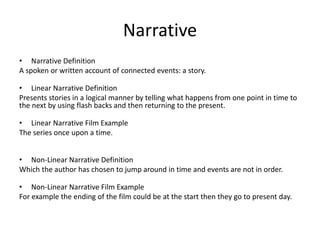 Narrative
• Narrative Definition
A spoken or written account of connected events: a story.
• Linear Narrative Definition
Presents stories in a logical manner by telling what happens from one point in time to
the next by using flash backs and then returning to the present.
• Linear Narrative Film Example
The series once upon a time.
• Non-Linear Narrative Definition
Which the author has chosen to jump around in time and events are not in order.
• Non-Linear Narrative Film Example
For example the ending of the film could be at the start then they go to present day.
 