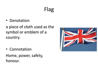 Flag
• Denotation
a piece of cloth used as the
symbol or emblem of a
country.
• Connotation
Home, power, safety,
honour.
 