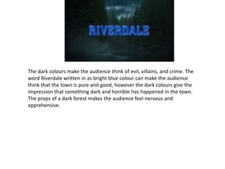 The dark colours make the audience think of evil, villains, and crime. The
word Riverdale written in as bright blue colour can make the audience
think that the town is pure and good, however the dark colours give the
impression that something dark and horrible has happened in the town.
The props of a dark forest makes the audience feel nervous and
apprehensive.
 