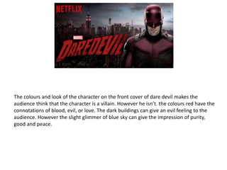 The colours and look of the character on the front cover of dare devil makes the
audience think that the character is a villain. However he isn’t. the colours red have the
connotations of blood, evil, or love. The dark buildings can give an evil feeling to the
audience. However the slight glimmer of blue sky can give the impression of purity,
good and peace.
 
