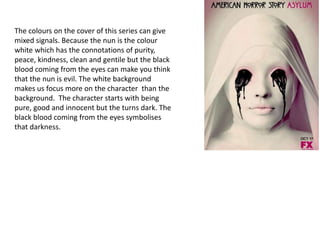 The colours on the cover of this series can give
mixed signals. Because the nun is the colour
white which has the connotations of purity,
peace, kindness, clean and gentile but the black
blood coming from the eyes can make you think
that the nun is evil. The white background
makes us focus more on the character than the
background. The character starts with being
pure, good and innocent but the turns dark. The
black blood coming from the eyes symbolises
that darkness.
 