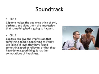 Soundtrack
• Clip 1
Clip one makes the audience think of evil,
darkness and gives them the impression
that something bad is going to happen.
• Clip 2
Clip two can give the impression that
something good is happening as if they
are falling in love, they have found
something good or relieving or that they
have done a good thing. It has the
connotations of happiness.
 
