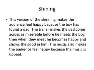 Shining
• This version of the shinning makes the
audience feel happy because the boy has
found a dad. The trailer makes the dad come
across as miserable before he meets the boy,
then when they meet he becomes happy and
shows the good in him. The music also makes
the audience feel happy because the music is
upbeat.
 