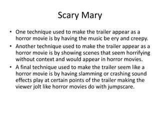 Scary Mary
• One technique used to make the trailer appear as a
horror movie is by having the music be ery and creepy.
• Another technique used to make the trailer appear as a
horror movie is by showing scenes that seem horrifying
without context and would appear in horror movies.
• A final technique used to make the trailer seem like a
horror movie is by having slamming or crashing sound
effects play at certain points of the trailer making the
viewer jolt like horror movies do with jumpscare.
 