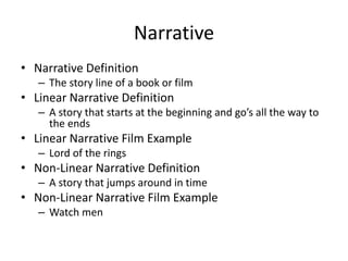 Narrative
• Narrative Definition
– The story line of a book or film
• Linear Narrative Definition
– A story that starts at the beginning and go’s all the way to
the ends
• Linear Narrative Film Example
– Lord of the rings
• Non-Linear Narrative Definition
– A story that jumps around in time
• Non-Linear Narrative Film Example
– Watch men
 