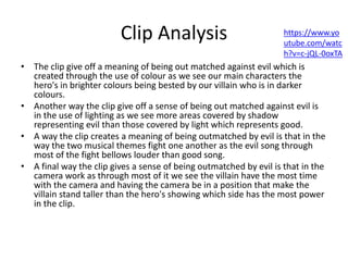 Clip Analysis
• The clip give off a meaning of being out matched against evil which is
created through the use of colour as we see our main characters the
hero's in brighter colours being bested by our villain who is in darker
colours.
• Another way the clip give off a sense of being out matched against evil is
in the use of lighting as we see more areas covered by shadow
representing evil than those covered by light which represents good.
• A way the clip creates a meaning of being outmatched by evil is that in the
way the two musical themes fight one another as the evil song through
most of the fight bellows louder than good song.
• A final way the clip gives a sense of being outmatched by evil is that in the
camera work as through most of it we see the villain have the most time
with the camera and having the camera be in a position that make the
villain stand taller than the hero's showing which side has the most power
in the clip.
https://www.yo
utube.com/watc
h?v=c-jQL-0oxTA
 