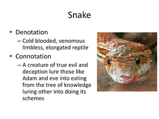Snake
• Denotation
– Cold blooded, venomous
limbless, elongated reptile
• Connotation
– A creature of true evil and
deception lure those like
Adam and eve into eating
from the tree of knowledge
luring other into doing its
schemes
 