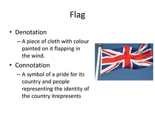 Flag
• Denotation
– A piece of cloth with colour
painted on it flapping in
the wind.
• Connotation
– A symbol of a pride for its
country and people
representing the identity of
the country itrepresents
 