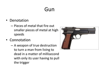 Gun
• Denotation
– Pieces of metal that fire out
smaller pieces of metal at high
speeds
• Connotation
– A weapon of true destruction
to turn a man from living to
dead in a matter of millisecond
with only its user having to pull
the trigger
 