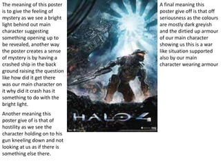 The meaning of this poster
is to give the feeling of
mystery as we see a bright
light behind out main
character suggesting
something opening up to
be revealed, another way
the poster creates a sense
of mystery is by having a
crashed ship in the back
ground raising the question
like how did it get there
was our main character on
it why did it crash has it
something to do with the
bright light.
Another meaning this
poster give of is that of
hostility as we see the
character holding on to his
gun kneeling down and not
looking at us as if there is
something else there.
A final meaning this
poster give off is that off
seriousness as the colours
are mostly dark greyish
and the dirtied up armour
of our main character
showing us this is a war
like situation supported
also by our main
character wearing armour
 