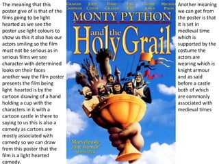 The meaning that this
poster give of is that of the
films going to be light
hearted as we see the
poster use light colours to
show us this it also has our
actors smiling so the film
must not be serious as in
serious films we see
character with determined
looks on their faces
another way the film poster
presents the film being
light hearted is by the
cartoon drawing of a hand
holding a cup with the
characters in it with a
cartoon castle in there to
saying to us this is also a
comedy as cartons are
mostly associated with
comedy so we can draw
from this poster that the
film is a light hearted
comedy.
Another meaning
we can get from
the poster is that
it is set in
medieval time
which is
supported by the
costume the
actors are
wearing which is
knight armour
and as said
before a castle
both of which
are commonly
associated with
medieval times
 