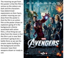 The meaning we get from
this poster is that the film is
serious as the colours are
dark and the characters
have determined
expressions on their faces,
another meaning we can
draw from the poster is
that the film is an action
film as the poster shows an
explosion going of In the
background a theme
associated with action
films, a final thing we can
draw from the movie is that
the film is set in new York
and there's going to be a
battle there as we see the
empire states building in
the background and the
character have their
weapons drawn or ready to
use.
 