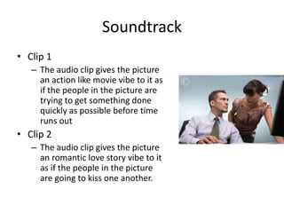 Soundtrack
• Clip 1
– The audio clip gives the picture
an action like movie vibe to it as
if the people in the picture are
trying to get something done
quickly as possible before time
runs out
• Clip 2
– The audio clip gives the picture
an romantic love story vibe to it
as if the people in the picture
are going to kiss one another.
 