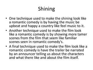 Shining
• One technique used to make the shining look like
a romantic comedy is by having the music be
upbeat and happy a country like feel music to it.
• Another technique used to make the film look
like a romantic comedy is by showing more tamer
scenes from the film that seem like familiar
scenes seen in romantic comedy's.
• A final technique used to make the film look like a
romantic comedy is have the trailer be narrated
by an announcer telling us about the characters
and what there like and about the film itself.
 