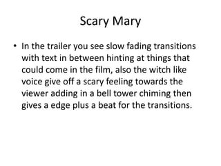Scary Mary
• In the trailer you see slow fading transitions
with text in between hinting at things that
could come in the film, also the witch like
voice give off a scary feeling towards the
viewer adding in a bell tower chiming then
gives a edge plus a beat for the transitions.
 