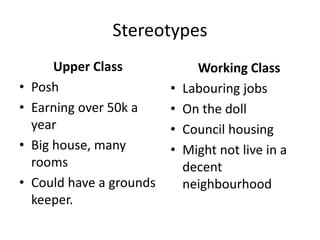Stereotypes
Upper Class
• Posh
• Earning over 50k a
year
• Big house, many
rooms
• Could have a grounds
keeper.
Working Class
• Labouring jobs
• On the doll
• Council housing
• Might not live in a
decent
neighbourhood
 